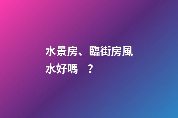 水景房、臨街房風水好嗎？